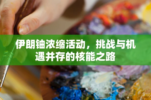 伊朗铀浓缩活动，挑战与机遇并存的核能之路