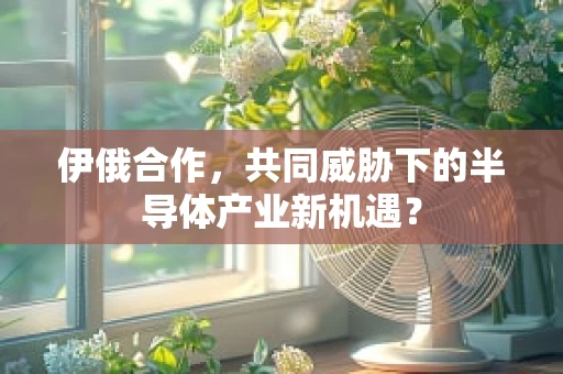 伊俄合作，共同威胁下的半导体产业新机遇？
