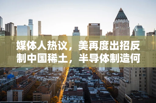 媒体人热议，美再度出招反制中国稀土，半导体制造何去何从？