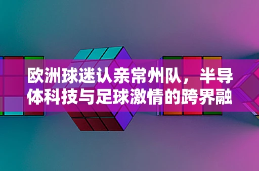 欧洲球迷认亲常州队，半导体科技与足球激情的跨界融合