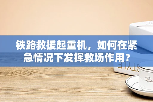 铁路救援起重机，如何在紧急情况下发挥救场作用？