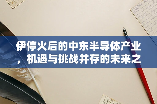 伊停火后的中东半导体产业，机遇与挑战并存的未来之路
