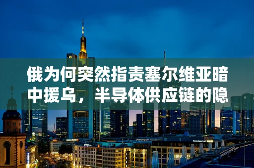 俄为何突然指责塞尔维亚暗中援乌，半导体供应链的隐秘角力？