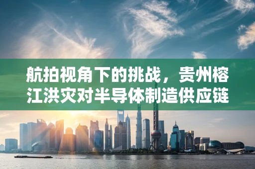 航拍视角下的挑战，贵州榕江洪灾对半导体制造供应链的潜在影响