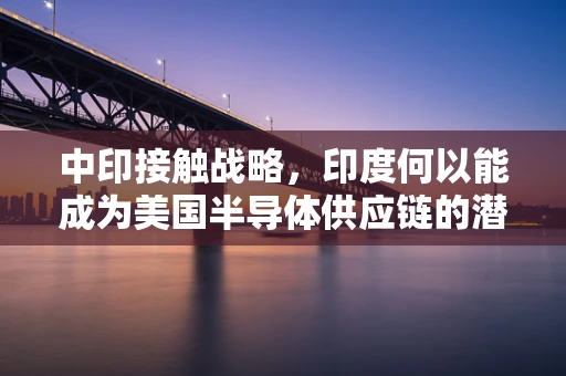 中印接触战略，印度何以能成为美国半导体供应链的潜在威胁？