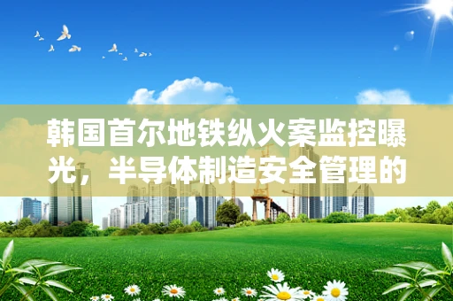 韩国首尔地铁纵火案监控曝光，半导体制造安全管理的警钟