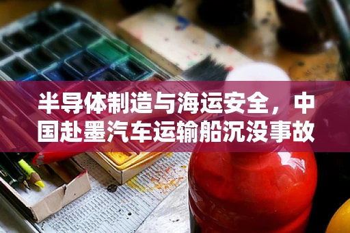 半导体制造与海运安全，中国赴墨汽车运输船沉没事故的深度剖析