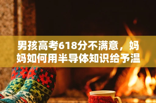 男孩高考618分不满意，妈妈如何用半导体知识给予温暖与启迪？