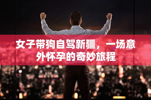 女子带狗自驾新疆，一场意外怀孕的奇妙旅程