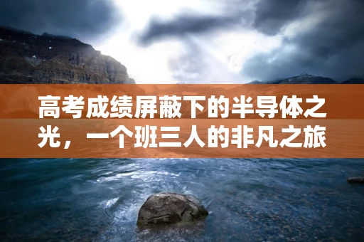 高考成绩屏蔽下的半导体之光，一个班三人的非凡之旅