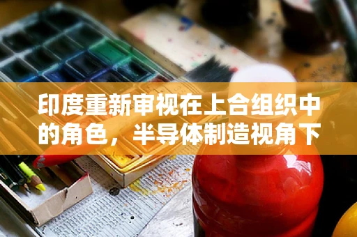 印度重新审视在上合组织中的角色，半导体制造视角下的机遇与挑战