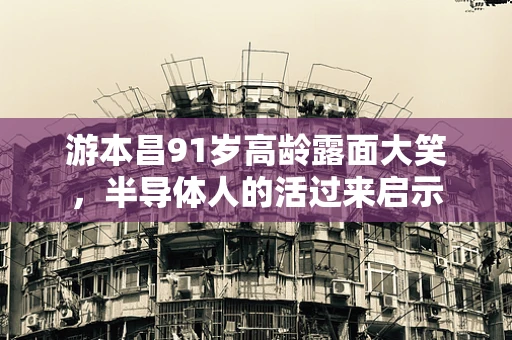 游本昌91岁高龄露面大笑，半导体人的活过来启示