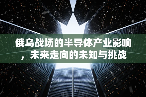俄乌战场的半导体产业影响，未来走向的未知与挑战