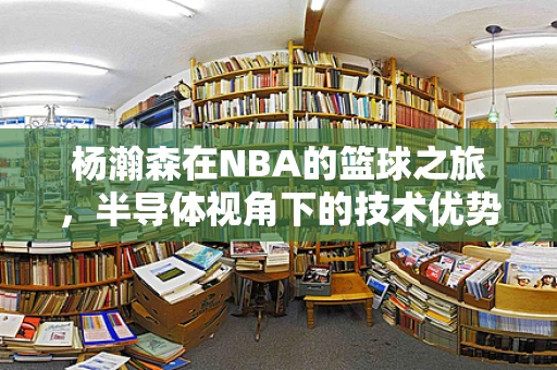 杨瀚森在NBA的篮球之旅，半导体视角下的技术优势与潜力