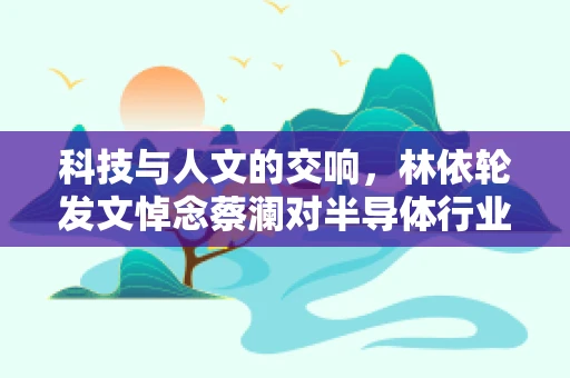 科技与人文的交响，林依轮发文悼念蔡澜对半导体行业的影响与思考