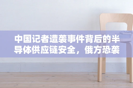 中国记者遭袭事件背后的半导体供应链安全，俄方恐袭立案与全球科技安全的隐忧