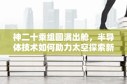 神二十乘组圆满出舱，半导体技术如何助力太空探索新篇章？