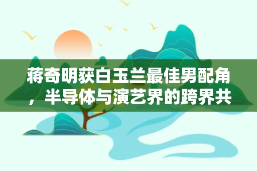 蒋奇明获白玉兰最佳男配角，半导体与演艺界的跨界共鸣