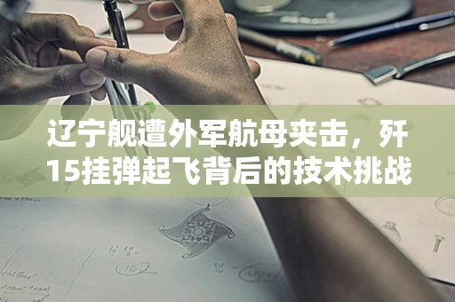 辽宁舰遭外军航母夹击，歼15挂弹起飞背后的技术挑战与战略考量