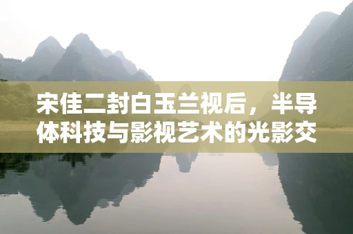 宋佳二封白玉兰视后，半导体科技与影视艺术的光影交织
