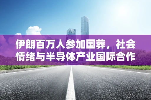 伊朗百万人参加国葬，社会情绪与半导体产业国际合作的微妙平衡