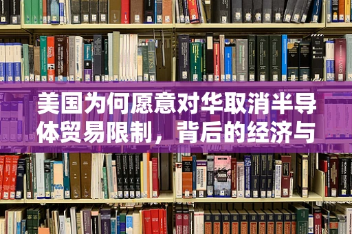 美国为何愿意对华取消半导体贸易限制，背后的经济与战略考量