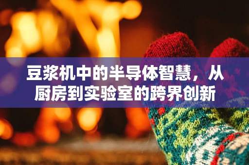 豆浆机中的半导体智慧，从厨房到实验室的跨界创新