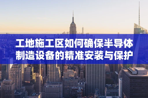 工地施工区如何确保半导体制造设备的精准安装与保护？