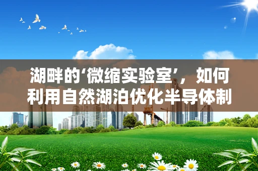 湖畔的‘微缩实验室’，如何利用自然湖泊优化半导体制造的纯净水供应？