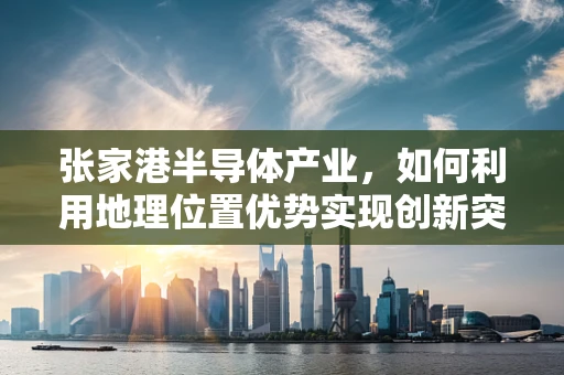 张家港半导体产业，如何利用地理位置优势实现创新突破？