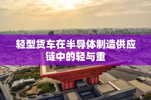轻型货车在半导体制造供应链中的轻与重