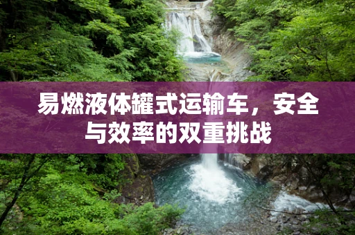 易燃液体罐式运输车，安全与效率的双重挑战