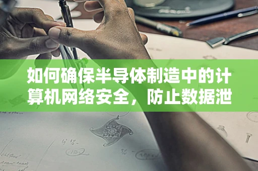 如何确保半导体制造中的计算机网络安全，防止数据泄露和设备被攻击？