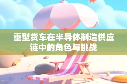 重型货车在半导体制造供应链中的角色与挑战