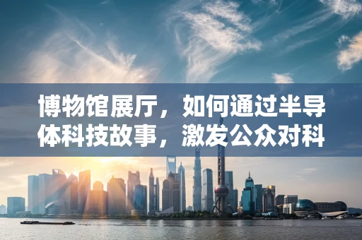 博物馆展厅，如何通过半导体科技故事，激发公众对科技的兴趣？