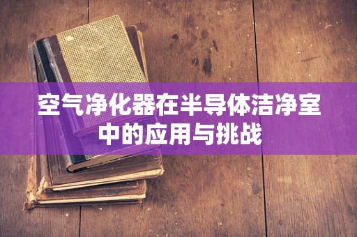 空气净化器在半导体洁净室中的应用与挑战