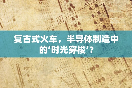 复古式火车，半导体制造中的‘时光穿梭’？