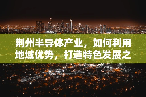 荆州半导体产业，如何利用地域优势，打造特色发展之路？