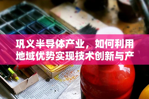 巩义半导体产业，如何利用地域优势实现技术创新与产业升级？