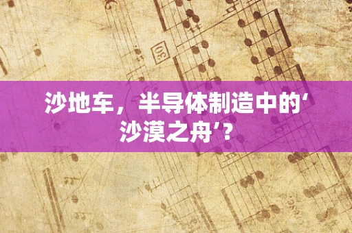 沙地车，半导体制造中的‘沙漠之舟’？