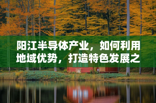 阳江半导体产业，如何利用地域优势，打造特色发展之路？