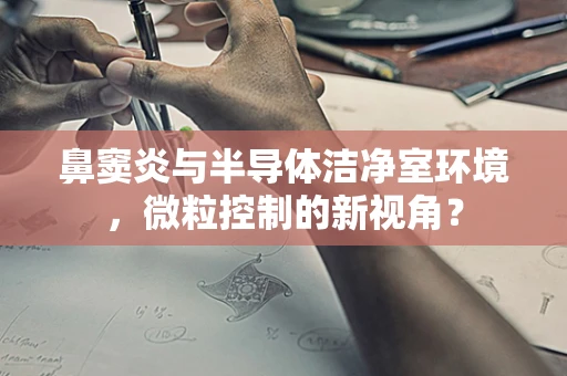 鼻窦炎与半导体洁净室环境，微粒控制的新视角？