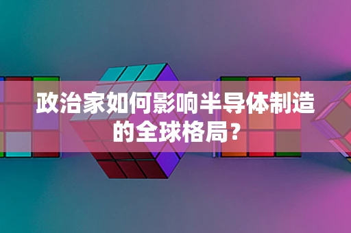 政治家如何影响半导体制造的全球格局？