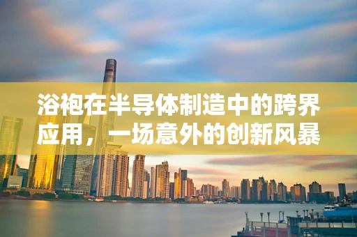 浴袍在半导体制造中的跨界应用，一场意外的创新风暴？