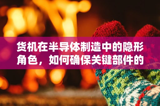 货机在半导体制造中的隐形角色，如何确保关键部件的空中安全？