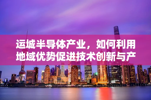 运城半导体产业，如何利用地域优势促进技术创新与产业升级？