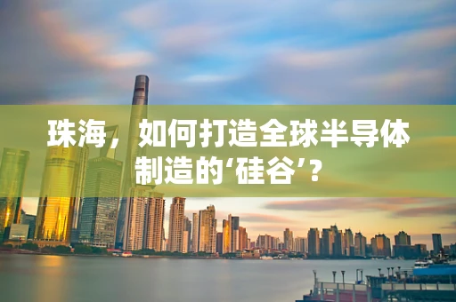 珠海，如何打造全球半导体制造的‘硅谷’？