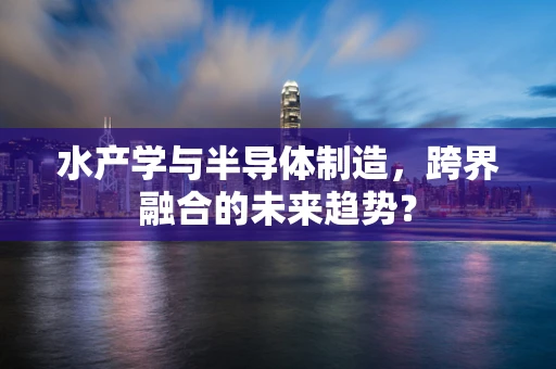 水产学与半导体制造，跨界融合的未来趋势？
