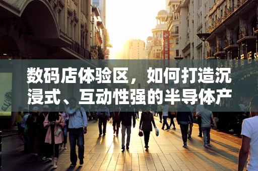 数码店体验区，如何打造沉浸式、互动性强的半导体产品体验？