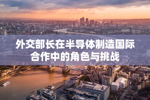 外交部长在半导体制造国际合作中的角色与挑战